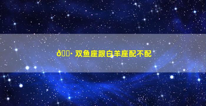 🌷 双鱼座跟白羊座配不配